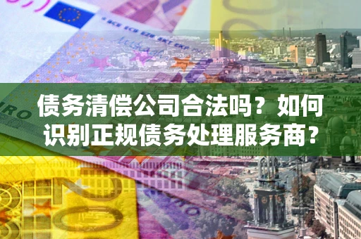 北京债务清偿公司合法吗？如何识别正规债务处理服务商？