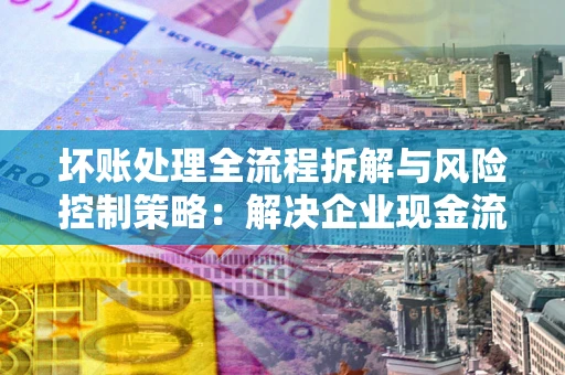 北京坏账处理全流程拆解与风险控制策略：解决企业现金流顽疾的实战指南