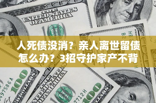 北京人死债没消？亲人离世留债怎么办？3招守护家产不背锅