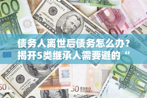 北京债务人离世后债务怎么办？揭开5类继承人需要避的“坑”