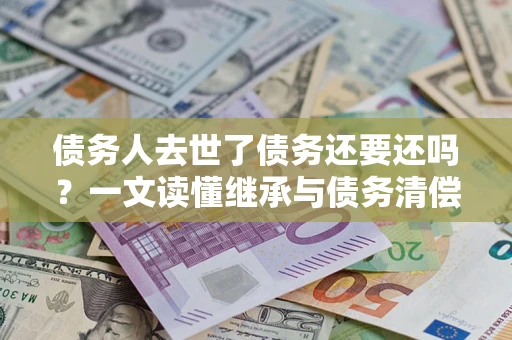 北京债务人去世了债务还要还吗？一文读懂继承与债务清偿